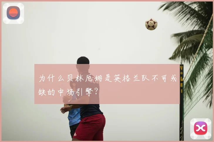 为什么贝林厄姆是英格兰队不可或缺的中场引擎？