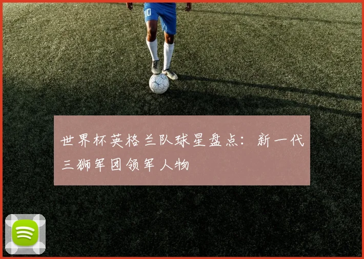 世界杯英格兰队球星盘点：新一代三狮军团领军人物