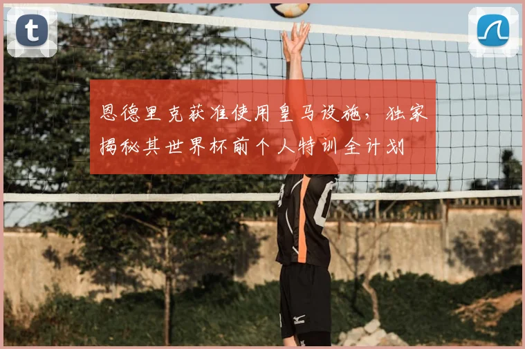 恩德里克获准使用皇马设施，独家揭秘其世界杯前个人特训全计划