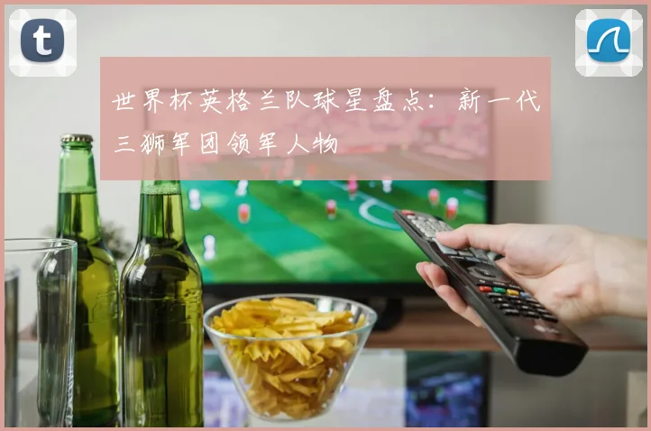 世界杯英格兰队球星盘点：新一代三狮军团领军人物