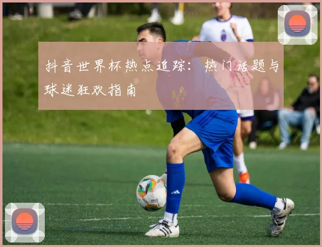 抖音世界杯热点追踪：热门话题与球迷狂欢指南