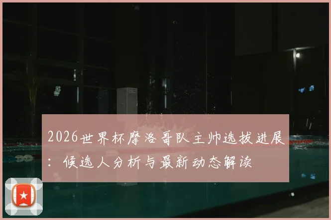 2026世界杯摩洛哥队主帅选拔进展：候选人分析与最新动态解读
