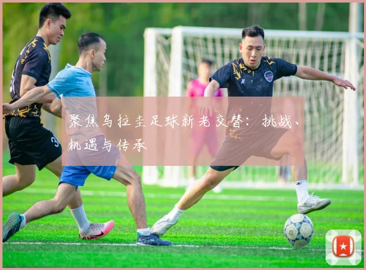聚焦乌拉圭足球新老交替：挑战、机遇与传承