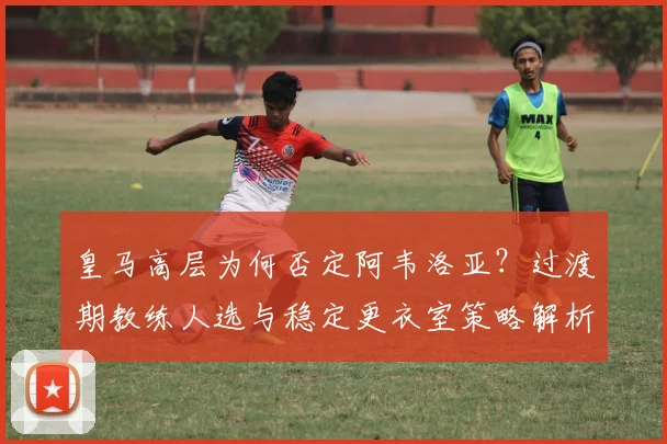 皇马高层为何否定阿韦洛亚？过渡期教练人选与稳定更衣室策略解析