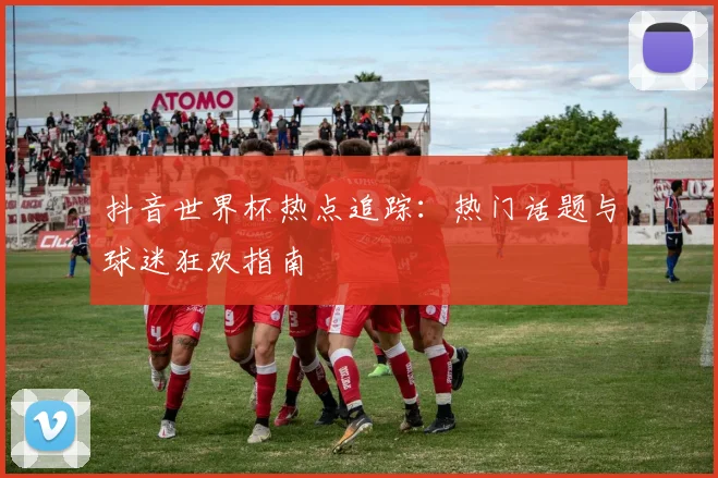 抖音世界杯热点追踪：热门话题与球迷狂欢指南