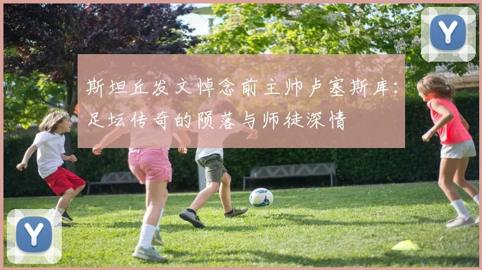 斯坦丘发文悼念前主帅卢塞斯库：足坛传奇的陨落与师徒深情