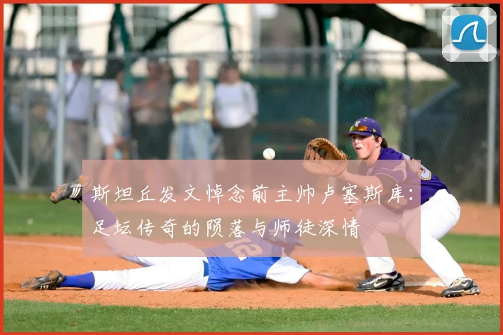 斯坦丘发文悼念前主帅卢塞斯库：足坛传奇的陨落与师徒深情