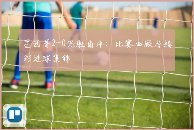 墨西哥2-0完胜南非：比赛回顾与精彩进球集锦