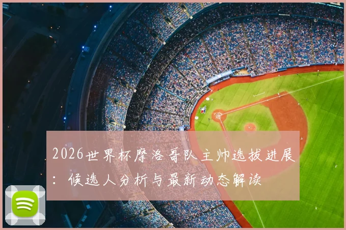 2026世界杯摩洛哥队主帅选拔进展：候选人分析与最新动态解读