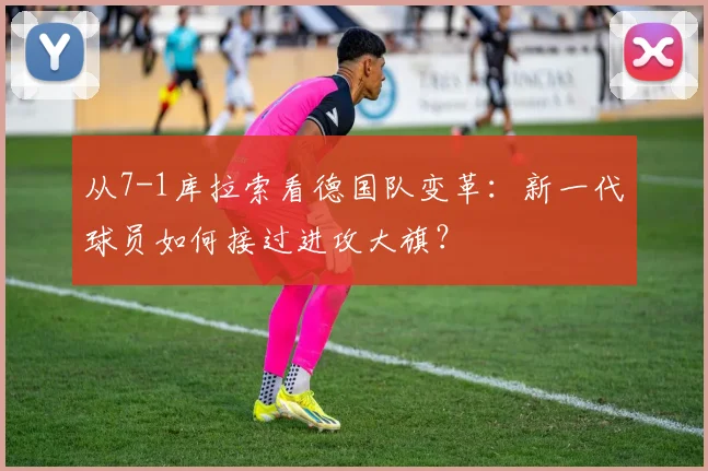 从7-1库拉索看德国队变革：新一代球员如何接过进攻大旗？