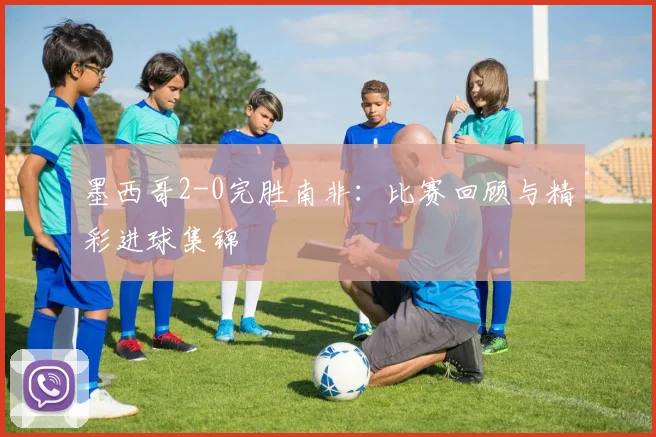 墨西哥2-0完胜南非：比赛回顾与精彩进球集锦