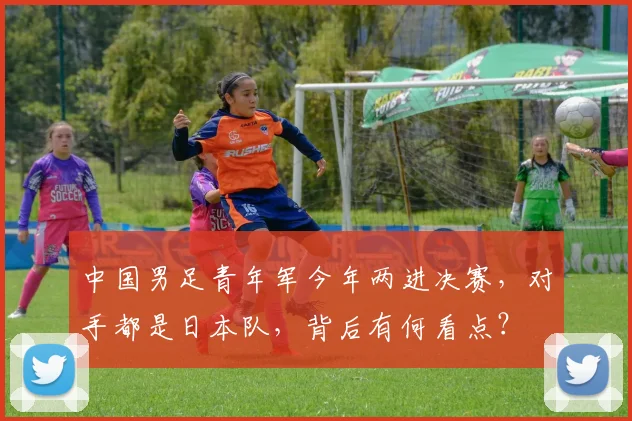 中国男足青年军今年两进决赛，对手都是日本队，背后有何看点？
